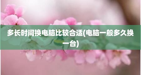 多长时间换电脑比较合适(电脑一般多久换一台)
