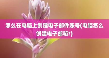 怎么在电脑上创建电子邮件账号(电脑怎么创建电子邮箱?)
