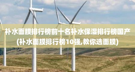 补水面膜排行榜前十名补水保湿排行榜国产(补水面膜排行榜10强,教你选面膜)