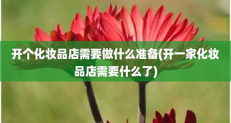开个化妆品店需要做什么准备(开一家化妆品店需要什么了)