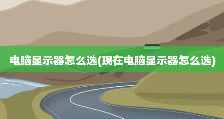 电脑显示器怎么选(现在电脑显示器怎么选)
