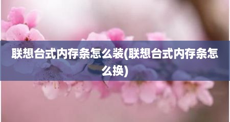 联想台式内存条怎么装(联想台式内存条怎么换)
