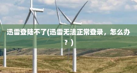 迅雷登陆不了(迅雷无法正常登录，怎么办？)