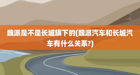 魏派是不是长城旗下的(魏派汽车和长城汽车有什么关系?)