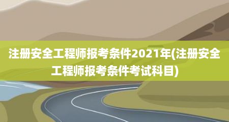 注册安全工程师报考条件2021年(注册安全工程师报考条件考试科目)