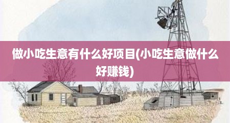 做小吃生意有什么好项目(小吃生意做什么好赚钱)