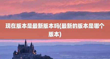 现在版本是最新版本吗(最新的版本是哪个版本)