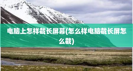 电脑上怎样截长屏幕(怎么样电脑截长屏怎么截)