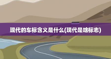 现代的车标含义是什么(现代是啥标志)