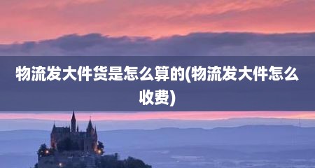 物流发大件货是怎么算的(物流发大件怎么收费)