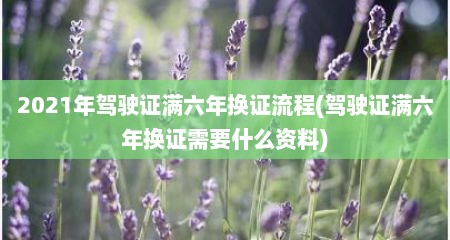 2021年驾驶证满六年换证流程(驾驶证满六年换证需要什么资料)