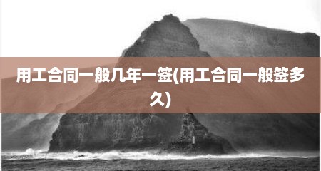 用工合同一般几年一签(用工合同一般签多久)
