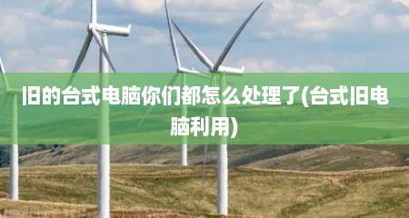 旧的台式电脑你们都怎么处理了(台式旧电脑利用)