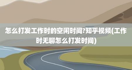 怎么打发工作时的空闲时间?知乎视频(工作时无聊怎么打发时间)