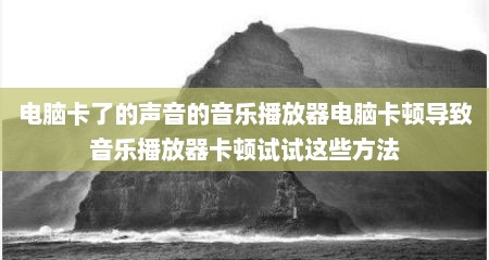 电脑卡了的声音的音乐播放器电脑卡顿导致音乐播放器卡顿试试这些方法