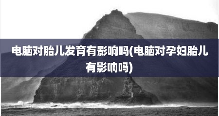 电脑对胎儿发育有影响吗(电脑对孕妇胎儿有影响吗)