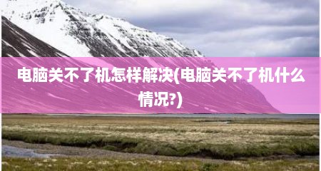 电脑关不了机怎样解决(电脑关不了机什么情况?)