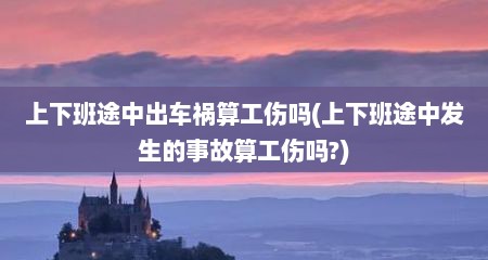 上下班途中出车祸算工伤吗(上下班途中发生的事故算工伤吗?)