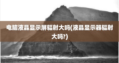 电脑液晶显示屏辐射大吗(液晶显示器辐射大吗?)