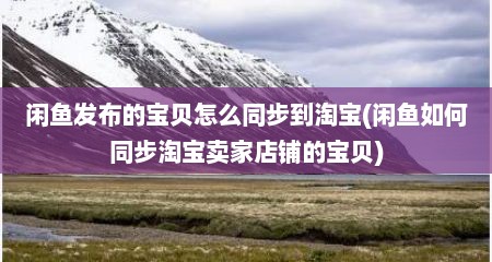 闲鱼发布的宝贝怎么同步到淘宝(闲鱼如何同步淘宝卖家店铺的宝贝)