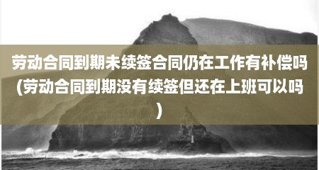 劳动合同到期未续签合同仍在工作有补偿吗(劳动合同到期没有续签但还在上班可以吗)