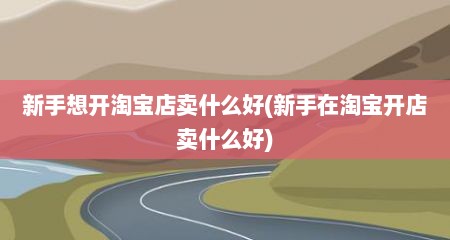 新手想开淘宝店卖什么好(新手在淘宝开店卖什么好)
