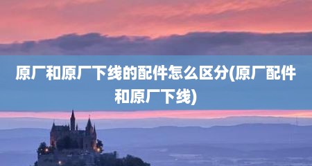 原厂和原厂下线的配件怎么区分(原厂配件和原厂下线)