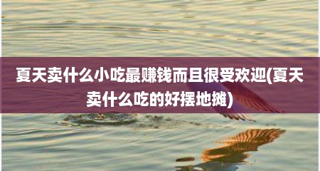 夏天卖什么小吃最赚钱而且很受欢迎(夏天卖什么吃的好摆地摊)