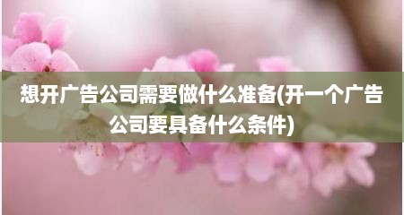 想开广告公司需要做什么准备(开一个广告公司要具备什么条件)