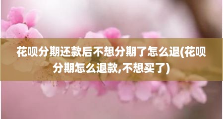 花呗分期还款后不想分期了怎么退(花呗分期怎么退款,不想买了)