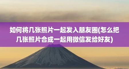 如何将几张照片一起发入朋友圈(怎么把几张照片合成一起用微信发给好友)