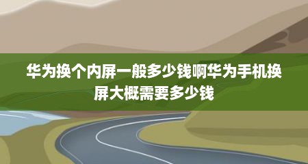 华为换个内屏一般多少钱啊华为手机换屏大概需要多少钱
