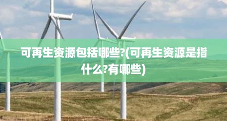 可再生资源包括哪些?(可再生资源是指什么?有哪些)