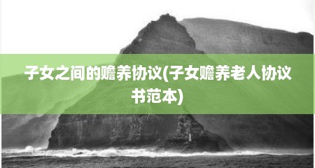 子女之间的赡养协议(子女赡养老人协议书范本)