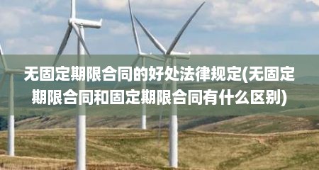 无固定期限合同的好处法律规定(无固定期限合同和固定期限合同有什么区别)