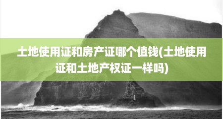 土地使用证和房产证哪个值钱(土地使用证和土地产权证一样吗)
