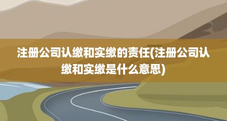 注册公司认缴和实缴的责任(注册公司认缴和实缴是什么意思)