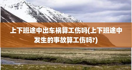 上下班途中出车祸算工伤吗(上下班途中发生的事故算工伤吗?)