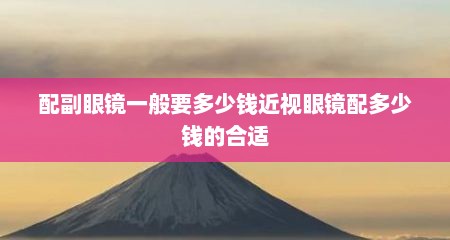 配副眼镜一般要多少钱近视眼镜配多少钱的合适
