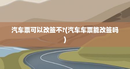 汽车票可以改签不?(汽车车票能改签吗)