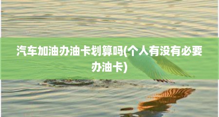 汽车加油办油卡划算吗(个人有没有必要办油卡)
