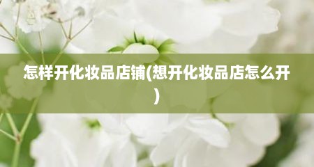 怎样开化妆品店铺(想开化妆品店怎么开)