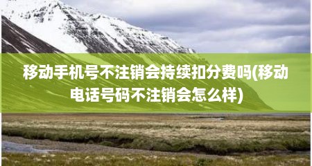 移动手机号不注销会持续扣分费吗(移动电话号码不注销会怎么样)