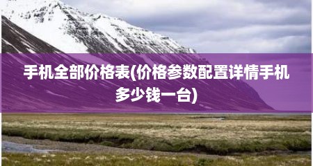 手机全部价格表(价格参数配置详情手机多少钱一台)