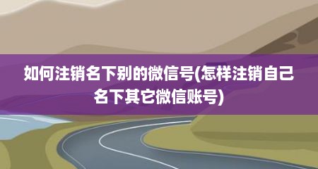 如何注销名下别的微信号(怎样注销自己名下其它微信账号)