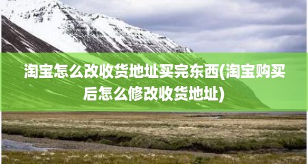 淘宝怎么改收货地址买完东西(淘宝购买后怎么修改收货地址)