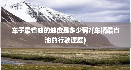 车子最省油的速度是多少码?(车辆最省油的行驶速度)