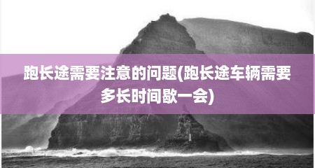 跑长途需要注意的问题(跑长途车辆需要多长时间歇一会)