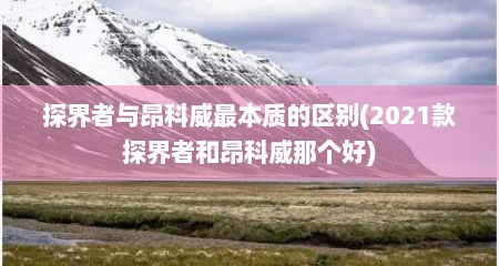 探界者与昂科威最本质的区别(2021款探界者和昂科威那个好)