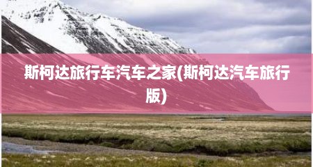 斯柯达旅行车汽车之家(斯柯达汽车旅行版)